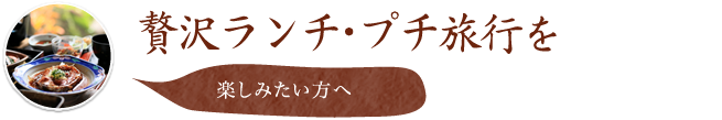 贅沢ランチ・プチ旅行を楽しみたい方へ