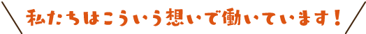 私たちはこうゆう想いで働いています