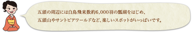 五頭の周辺には白鳥飛来数約6,000羽の瓢湖をはじめ、五頭山やサントピアワールドなど、楽しいスポットがいっぱいです。